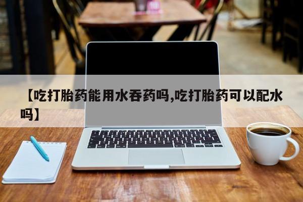 求买打胎药微信号【吃打胎药能用水吞药吗,吃打胎药可以配水吗】