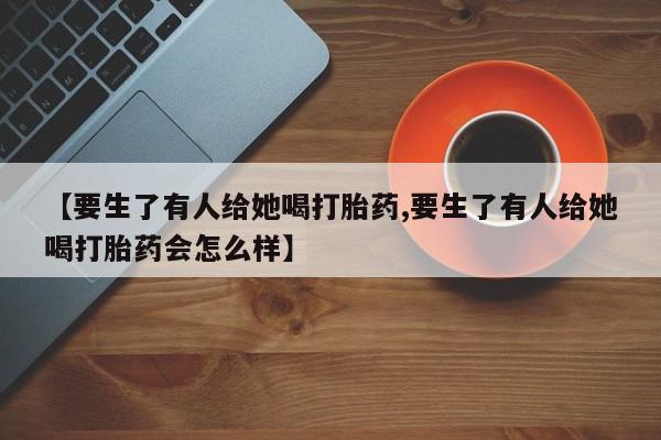 求买打胎药微信号【要生了有人给她喝打胎药,要生了有人给她喝打胎药会怎么样】
