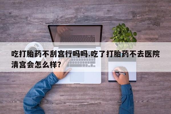 求买打胎药微信号吃打胎药不刮宫行吗吗.吃了打胎药不去医院清宫会怎么样？