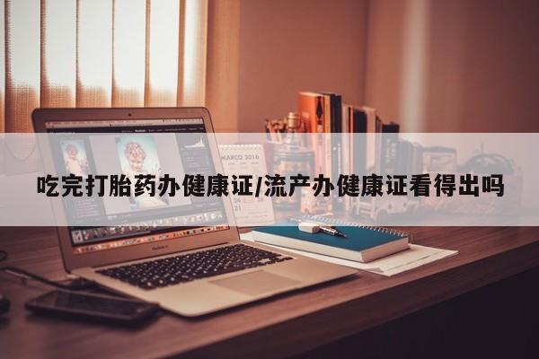 求买打胎药微信号吃完打胎药办健康证/流产办健康证看得出吗