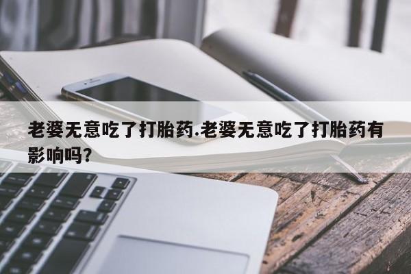 求买打胎药微信号老婆无意吃了打胎药.老婆无意吃了打胎药有影响吗？