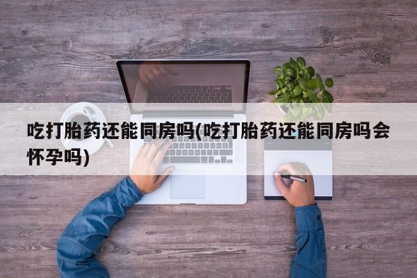 求买打胎药微信号吃打胎药还能同房吗(吃打胎药还能同房吗会怀孕吗)