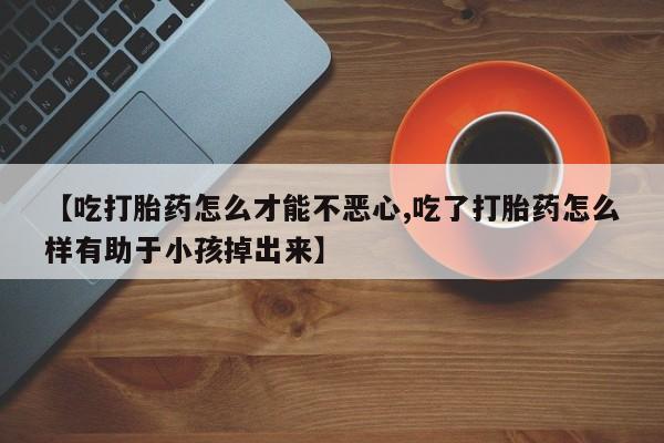 求买打胎药微信号【吃打胎药怎么才能不恶心,吃了打胎药怎么样有助于小孩掉出来】