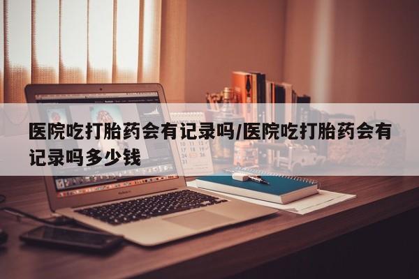 求买打胎药微信号医院吃打胎药会有记录吗/医院吃打胎药会有记录吗多少钱