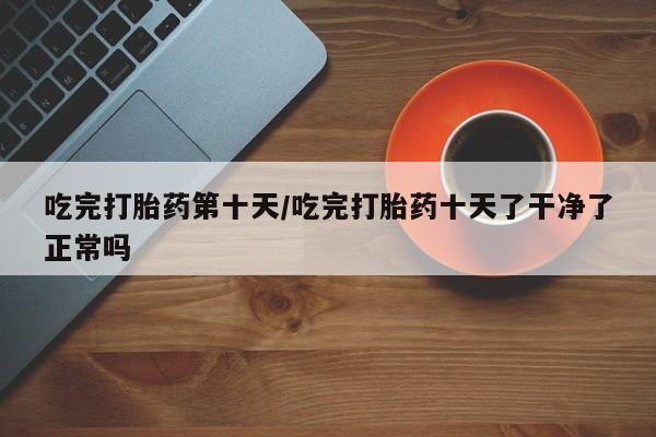 求买打胎药微信号吃完打胎药第十天/吃完打胎药十天了干净了正常吗