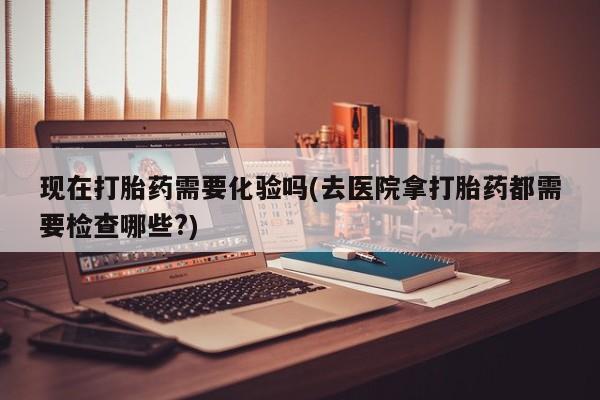 求买打胎药微信号现在打胎药需要化验吗(去医院拿打胎药都需要检查哪些?)