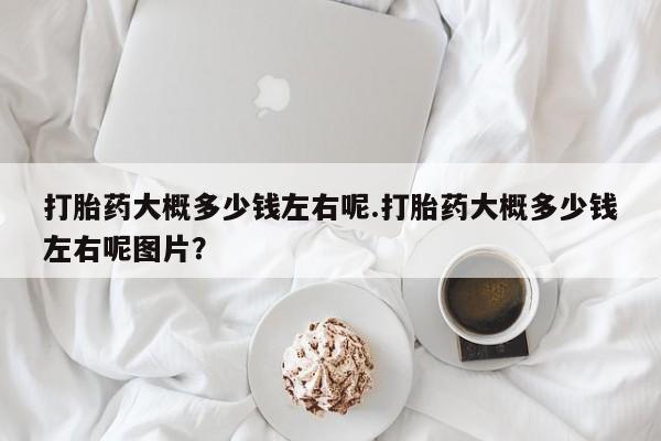 求买打胎药微信号打胎药大概多少钱左右呢.打胎药大概多少钱左右呢图片？