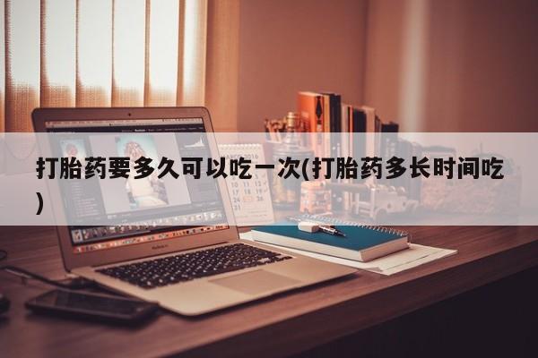 求买打胎药微信号打胎药要多久可以吃一次(打胎药多长时间吃)