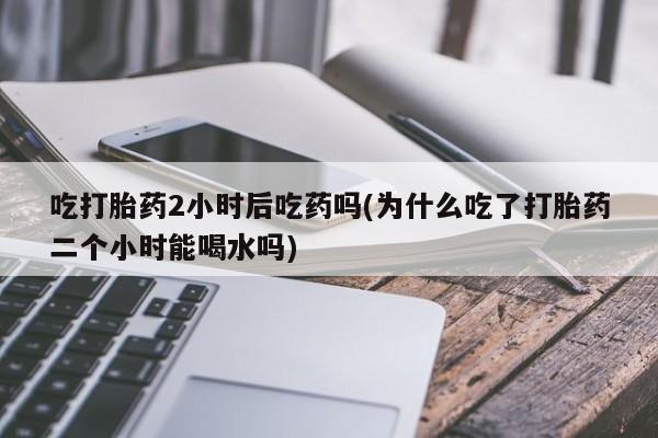 求买打胎药微信号吃打胎药2小时后吃药吗(为什么吃了打胎药二个小时能喝水吗)