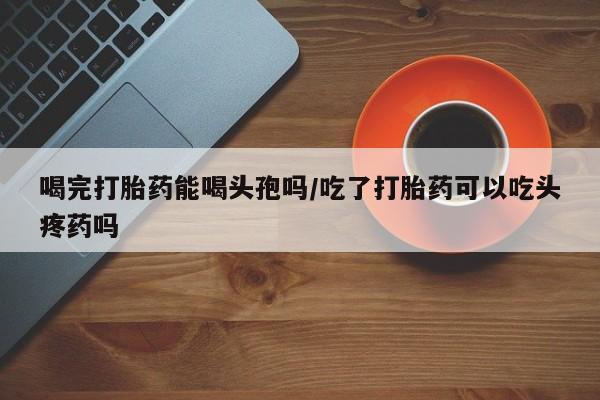 求买打胎药微信号喝完打胎药能喝头孢吗/吃了打胎药可以吃头疼药吗
