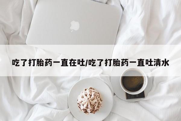 求买打胎药微信号吃了打胎药一直在吐/吃了打胎药一直吐清水