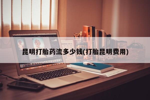 求买打胎药微信号昆明打胎药流多少钱(打胎昆明费用)