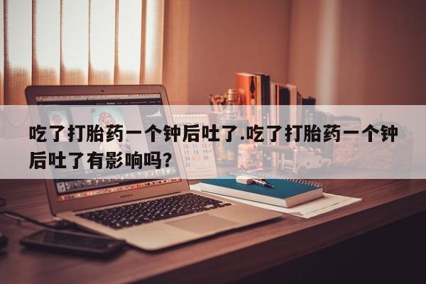 求买打胎药微信号吃了打胎药一个钟后吐了.吃了打胎药一个钟后吐了有影响吗？