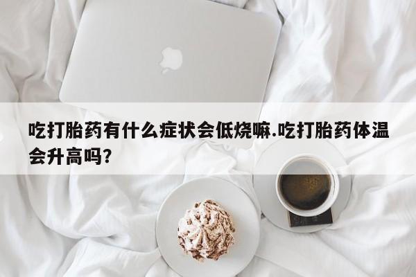 求买打胎药微信号吃打胎药有什么症状会低烧嘛.吃打胎药体温会升高吗？