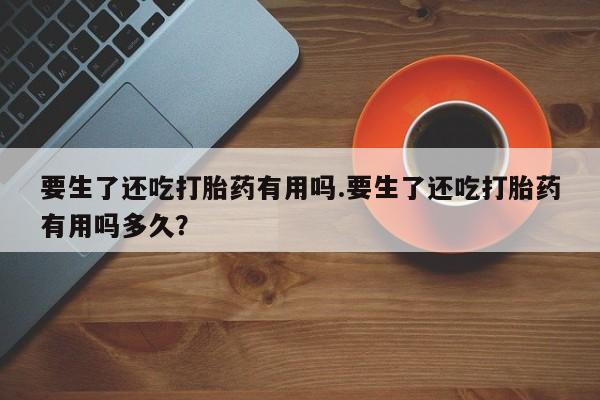 求买打胎药微信号要生了还吃打胎药有用吗.要生了还吃打胎药有用吗多久？