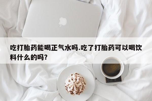 求买打胎药微信号吃打胎药能喝正气水吗.吃了打胎药可以喝饮料什么的吗？