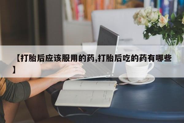求买打胎药微信号【打胎后应该服用的药,打胎后吃的药有哪些】