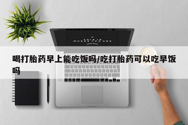 求买打胎药微信号喝打胎药早上能吃饭吗/吃打胎药可以吃早饭吗