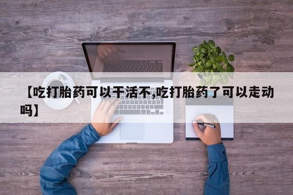 求买打胎药微信号【吃打胎药可以干活不,吃打胎药了可以走动吗】