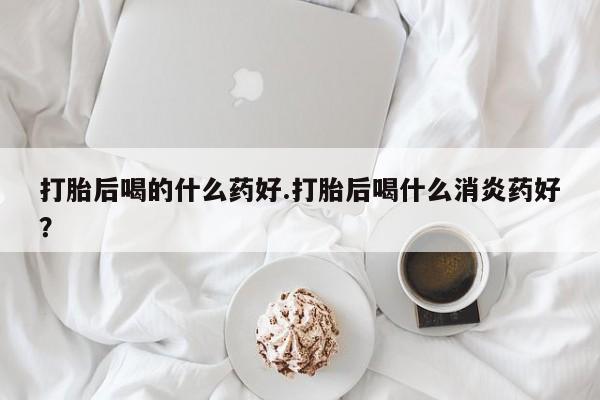 求买打胎药微信号打胎后喝的什么药好.打胎后喝什么消炎药好？