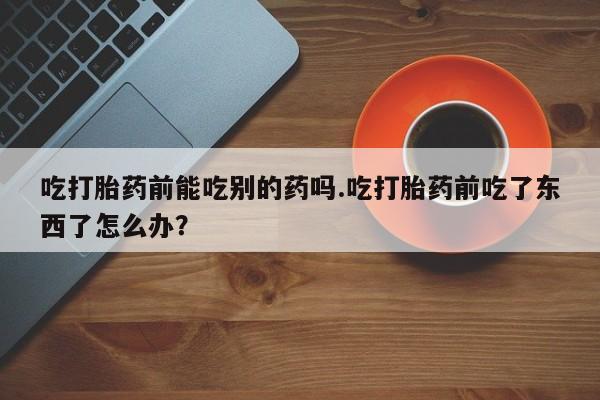 求买打胎药微信号吃打胎药前能吃别的药吗.吃打胎药前吃了东西了怎么办？