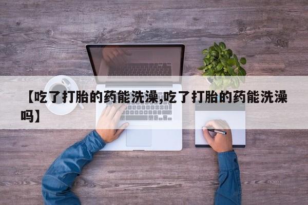 求买打胎药微信号【吃了打胎的药能洗澡,吃了打胎的药能洗澡吗】
