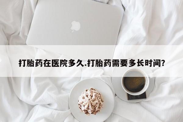 求买打胎药微信号打胎药在医院多久.打胎药需要多长时间？
