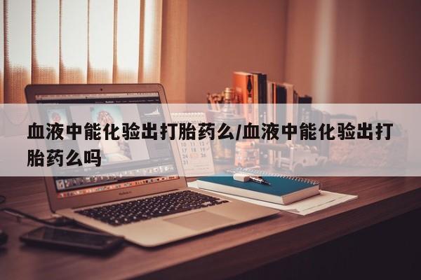 求买打胎药微信号血液中能化验出打胎药么/血液中能化验出打胎药么吗