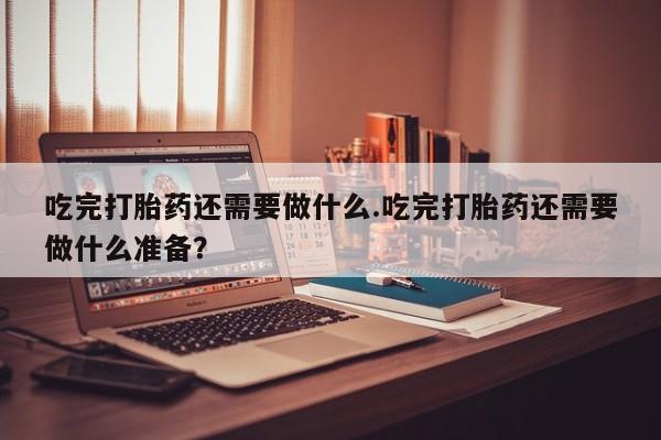 求买打胎药微信号吃完打胎药还需要做什么.吃完打胎药还需要做什么准备？