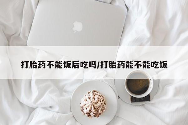 求买打胎药微信号打胎药不能饭后吃吗/打胎药能不能吃饭