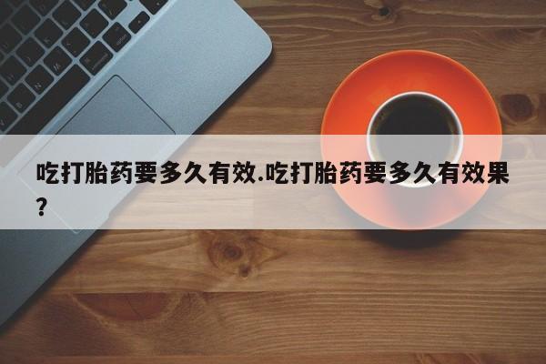求买打胎药微信号吃打胎药要多久有效.吃打胎药要多久有效果？