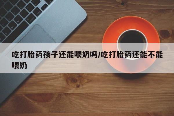 求买打胎药微信号吃打胎药孩子还能喂奶吗/吃打胎药还能不能喂奶