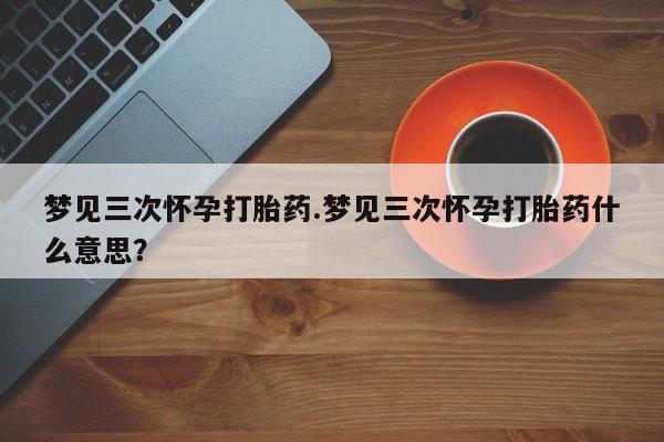 求买打胎药微信号梦见三次怀孕打胎药.梦见三次怀孕打胎药什么意思？
