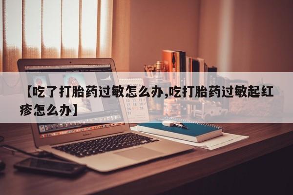 求买打胎药微信号【吃了打胎药过敏怎么办,吃打胎药过敏起红疹怎么办】