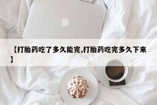 求买打胎药微信号【打胎药吃了多久能完,打胎药吃完多久下来】