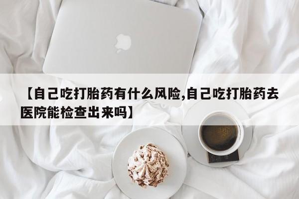求买打胎药微信号【自己吃打胎药有什么风险,自己吃打胎药去医院能检查出来吗】