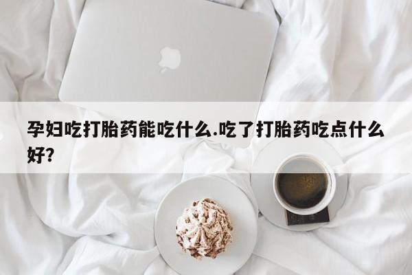 求买打胎药微信号孕妇吃打胎药能吃什么.吃了打胎药吃点什么好？