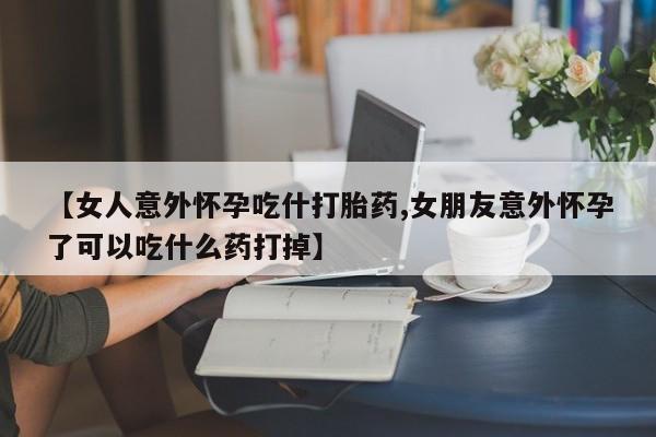 求买打胎药微信号【女人意外怀孕吃什打胎药,女朋友意外怀孕了可以吃什么药打掉】