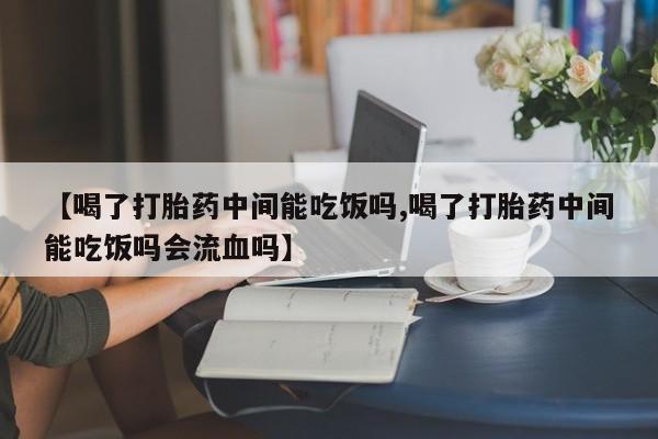 求买打胎药微信号【喝了打胎药中间能吃饭吗,喝了打胎药中间能吃饭吗会流血吗】