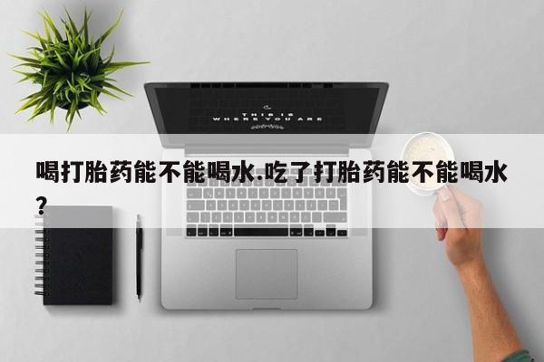 求买打胎药微信号喝打胎药能不能喝水.吃了打胎药能不能喝水？