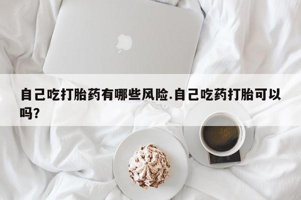 求买打胎药微信号自己吃打胎药有哪些风险.自己吃药打胎可以吗？