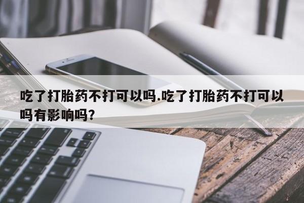 求买打胎药微信号吃了打胎药不打可以吗.吃了打胎药不打可以吗有影响吗？