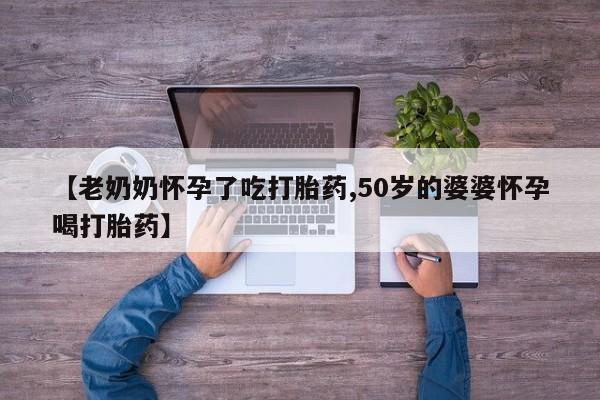 求买打胎药微信号【老奶奶怀孕了吃打胎药,50岁的婆婆怀孕喝打胎药】