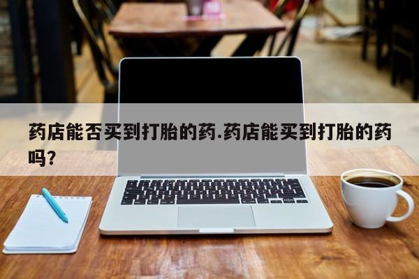 求买打胎药微信号药店能否买到打胎的药.药店能买到打胎的药吗？
