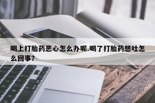 求买打胎药微信号喝上打胎药恶心怎么办呢.喝了打胎药想吐怎么回事？