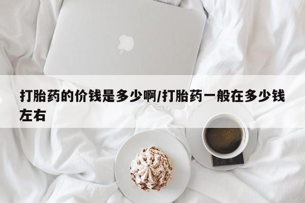 求买打胎药微信号打胎药的价钱是多少啊/打胎药一般在多少钱左右