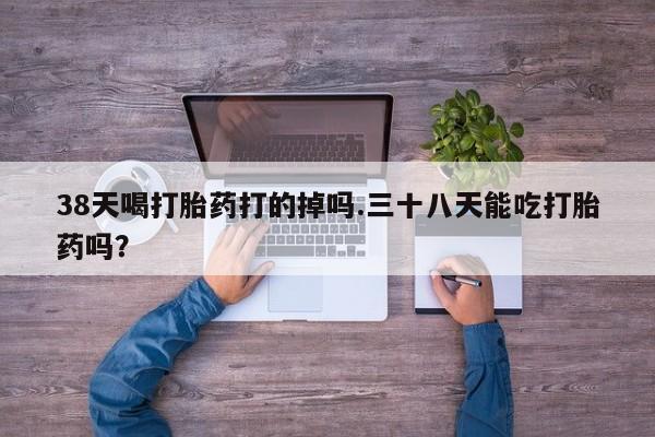 求买打胎药微信号38天喝打胎药打的掉吗.三十八天能吃打胎药吗？