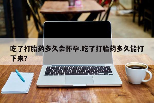 求买打胎药微信号吃了打胎药多久会怀孕.吃了打胎药多久能打下来？