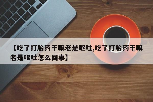 求买打胎药微信号【吃了打胎药干嘛老是呕吐,吃了打胎药干嘛老是呕吐怎么回事】