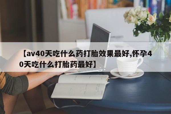 求买打胎药微信号【av40天吃什么药打胎效果最好,怀孕40天吃什么打胎药最好】
